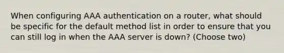 When configuring AAA authentication on a router, what should be specific for the default method list in order to ensure that you can still log in when the AAA server is down? (Choose two)