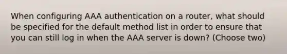 When configuring AAA authentication on a router, what should be specified for the default method list in order to ensure that you can still log in when the AAA server is down? (Choose two)