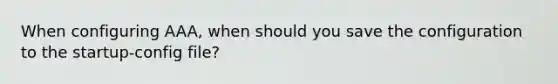 When configuring AAA, when should you save the configuration to the startup-config file?