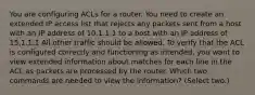 You are configuring ACLs for a router. You need to create an extended IP access list that rejects any packets sent from a host with an IP address of 10.1.1.1 to a host with an IP address of 15.1.1.1 All other traffic should be allowed. To verify that the ACL is configured correctly and functioning as intended, you want to view extended information about matches for each line in the ACL as packets are processed by the router. Which two commands are needed to view the information? (Select two.)