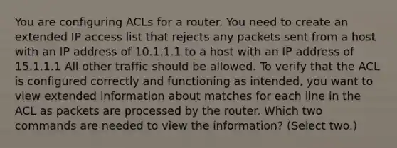 You are configuring ACLs for a router. You need to create an extended IP access list that rejects any packets sent from a host with an IP address of 10.1.1.1 to a host with an IP address of 15.1.1.1 All other traffic should be allowed. To verify that the ACL is configured correctly and functioning as intended, you want to view extended information about matches for each line in the ACL as packets are processed by the router. Which two commands are needed to view the information? (Select two.)