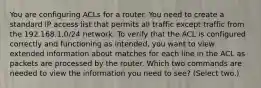 You are configuring ACLs for a router. You need to create a standard IP access list that permits all traffic except traffic from the 192.168.1.0/24 network. To verify that the ACL is configured correctly and functioning as intended, you want to view extended information about matches for each line in the ACL as packets are processed by the router. Which two commands are needed to view the information you need to see? (Select two.)