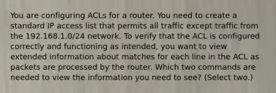 You are configuring ACLs for a router. You need to create a standard IP access list that permits all traffic except traffic from the 192.168.1.0/24 network. To verify that the ACL is configured correctly and functioning as intended, you want to view extended information about matches for each line in the ACL as packets are processed by the router. Which two commands are needed to view the information you need to see? (Select two.)