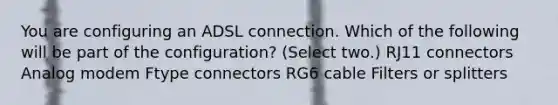 You are configuring an ADSL connection. Which of the following will be part of the configuration? (Select two.) RJ11 connectors Analog modem Ftype connectors RG6 cable Filters or splitters