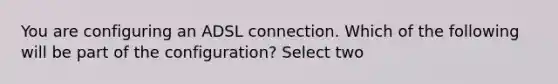 You are configuring an ADSL connection. Which of the following will be part of the configuration? Select two