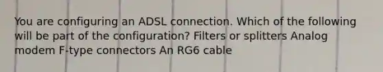 You are configuring an ADSL connection. Which of the following will be part of the configuration? Filters or splitters Analog modem F-type connectors An RG6 cable