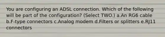 You are configuring an ADSL connection. Which of the following will be part of the configuration? (Select TWO.) a.An RG6 cable b.F-type connectors c.Analog modem d.Filters or splitters e.RJ11 connectors