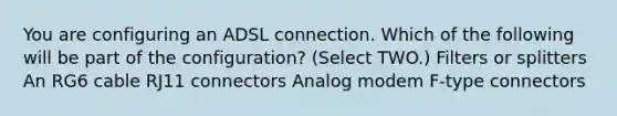 You are configuring an ADSL connection. Which of the following will be part of the configuration? (Select TWO.) Filters or splitters An RG6 cable RJ11 connectors Analog modem F-type connectors