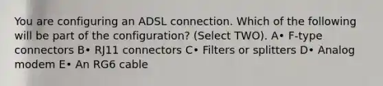 You are configuring an ADSL connection. Which of the following will be part of the configuration? (Select TWO). A• F-type connectors B• RJ11 connectors C• Filters or splitters D• Analog modem E• An RG6 cable