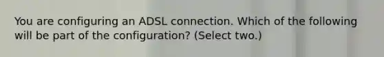 You are configuring an ADSL connection. Which of the following will be part of the configuration? (Select two.)