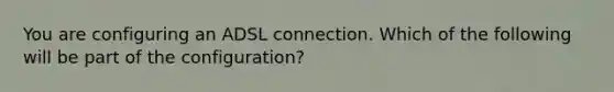 You are configuring an ADSL connection. Which of the following will be part of the configuration?