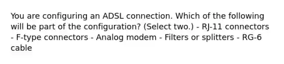 You are configuring an ADSL connection. Which of the following will be part of the configuration? (Select two.) - RJ-11 connectors - F-type connectors - Analog modem - Filters or splitters - RG-6 cable