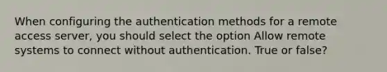 When configuring the authentication methods for a remote access server, you should select the option Allow remote systems to connect without authentication. True or false?