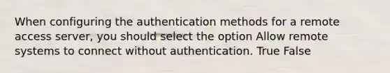 When configuring the authentication methods for a remote access server, you should select the option Allow remote systems to connect without authentication. True False