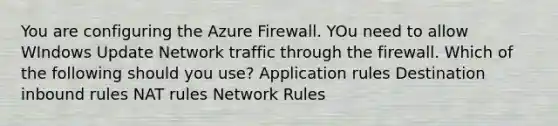 You are configuring the Azure Firewall. YOu need to allow WIndows Update Network traffic through the firewall. Which of the following should you use? Application rules Destination inbound rules NAT rules Network Rules