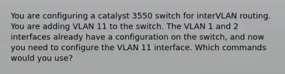 You are configuring a catalyst 3550 switch for interVLAN routing. You are adding VLAN 11 to the switch. The VLAN 1 and 2 interfaces already have a configuration on the switch, and now you need to configure the VLAN 11 interface. Which commands would you use?