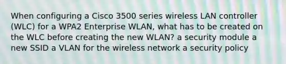 When configuring a Cisco 3500 series wireless LAN controller (WLC) for a WPA2 Enterprise WLAN, what has to be created on the WLC before creating the new WLAN? a security module a new SSID a VLAN for the wireless network a security policy