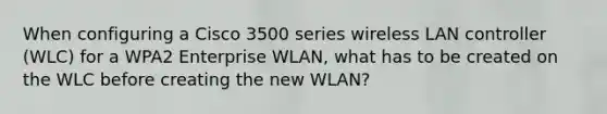 When configuring a Cisco 3500 series wireless LAN controller (WLC) for a WPA2 Enterprise WLAN, what has to be created on the WLC before creating the new WLAN?