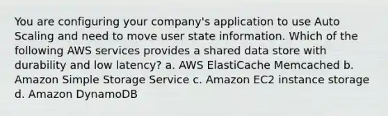 You are configuring your company's application to use Auto Scaling and need to move user state information. Which of the following AWS services provides a shared data store with durability and low latency? a. AWS ElastiCache Memcached b. Amazon Simple Storage Service c. Amazon EC2 instance storage d. Amazon DynamoDB