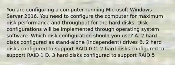 You are configuring a computer running Microsoft Windows Server 2016. You need to configure the computer for maximum disk performance and throughput for the hard disks. Disk configurations will be implemented through operating system software. Which disk configuration should you use? A. 2 hard disks configured as stand-alone (independent) drives B. 2 hard disks configured to support RAID 0 C. 2 hard disks configured to support RAID 1 D. 3 hard disks configured to support RAID 5