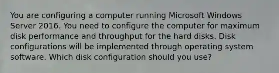 You are configuring a computer running Microsoft Windows Server 2016. You need to configure the computer for maximum disk performance and throughput for the hard disks. Disk configurations will be implemented through operating system software. Which disk configuration should you use?