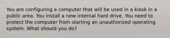 You are configuring a computer that will be used in a kiosk in a public area. You install a new internal hard drive. You need to protect the computer from starting an unauthorized operating system. What should you do?