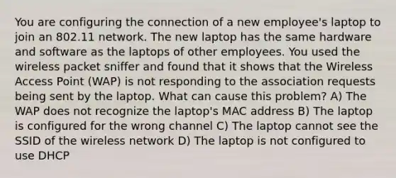 You are configuring the connection of a new employee's laptop to join an 802.11 network. The new laptop has the same hardware and software as the laptops of other employees. You used the wireless packet sniffer and found that it shows that the Wireless Access Point (WAP) is not responding to the association requests being sent by the laptop. What can cause this problem? A) The WAP does not recognize the laptop's MAC address B) The laptop is configured for the wrong channel C) The laptop cannot see the SSID of the wireless network D) The laptop is not configured to use DHCP