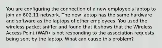 You are configuring the connection of a new employee's laptop to join an 802.11 network. The new laptop has the same hardware and software as the laptops of other employees. You used the wireless packet sniffer and found that it shows that the Wireless Access Point (WAR) is not responding to the association requests being sent by the laptop. What can cause this problem?