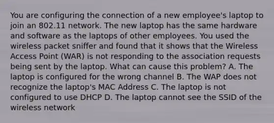 You are configuring the connection of a new employee's laptop to join an 802.11 network. The new laptop has the same hardware and software as the laptops of other employees. You used the wireless packet sniffer and found that it shows that the Wireless Access Point (WAR) is not responding to the association requests being sent by the laptop. What can cause this problem? A. The laptop is configured for the wrong channel B. The WAP does not recognize the laptop's MAC Address C. The laptop is not configured to use DHCP D. The laptop cannot see the SSID of the wireless network