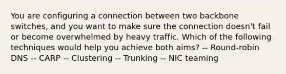 You are configuring a connection between two backbone switches, and you want to make sure the connection doesn't fail or become overwhelmed by heavy traffic. Which of the following techniques would help you achieve both aims? -- Round-robin DNS -- CARP -- Clustering -- Trunking -- NIC teaming