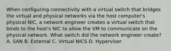 When configuring connectivity with a virtual switch that bridges the virtual and physical networks via the host computer's physical NIC, a network engineer creates a virtual switch that binds to the host's NIC to allow the VM to communicate on the physical network. What switch did the network engineer create? A. SAN B. External C. Virtual NICS D. Hypervisor