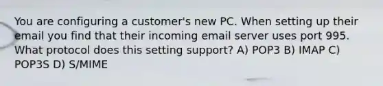 You are configuring a customer's new PC. When setting up their email you find that their incoming email server uses port 995. What protocol does this setting support? A) POP3 B) IMAP C) POP3S D) S/MIME