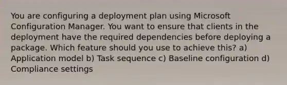 You are configuring a deployment plan using Microsoft Configuration Manager. You want to ensure that clients in the deployment have the required dependencies before deploying a package. Which feature should you use to achieve this? a) Application model b) Task sequence c) Baseline configuration d) Compliance settings