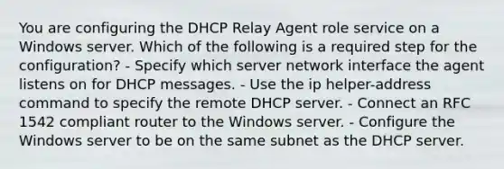 You are configuring the DHCP Relay Agent role service on a Windows server. Which of the following is a required step for the configuration? - Specify which server network interface the agent listens on for DHCP messages. - Use the ip helper-address command to specify the remote DHCP server. - Connect an RFC 1542 compliant router to the Windows server. - Configure the Windows server to be on the same subnet as the DHCP server.