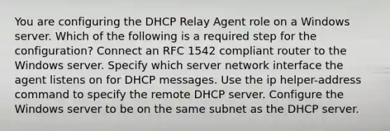 You are configuring the DHCP Relay Agent role on a Windows server. Which of the following is a required step for the configuration? Connect an RFC 1542 compliant router to the Windows server. Specify which server network interface the agent listens on for DHCP messages. Use the ip helper-address command to specify the remote DHCP server. Configure the Windows server to be on the same subnet as the DHCP server.