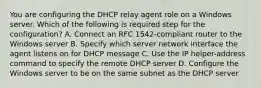 You are configuring the DHCP relay agent role on a Windows server. Which of the following is required step for the configuration? A. Connect an RFC 1542-compliant router to the Windows server B. Specify which server network interface the agent listens on for DHCP message C. Use the IP helper-address command to specify the remote DHCP server D. Configure the Windows server to be on the same subnet as the DHCP server