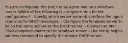 You are configuring the DHCP relay agent role on a Windows server. Which of the following is a required step for the configuration? - Specify which server network interface the agent listens on for DHCP messages. - Configure the Windows server to be on the same subnet as the DHCP server. - Connect an RFC 1542-compliant router to the Windows server. - Use the ip helper-address command to specify the remote DHCP server.