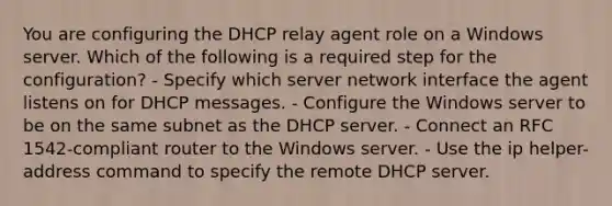 You are configuring the DHCP relay agent role on a Windows server. Which of the following is a required step for the configuration? - Specify which server network interface the agent listens on for DHCP messages. - Configure the Windows server to be on the same subnet as the DHCP server. - Connect an RFC 1542-compliant router to the Windows server. - Use the ip helper-address command to specify the remote DHCP server.