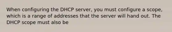 When configuring the DHCP server, you must configure a scope, which is a range of addresses that the server will hand out. The DHCP scope must also be