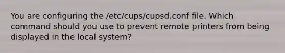 You are configuring the /etc/cups/cupsd.conf file. Which command should you use to prevent remote printers from being displayed in the local system?