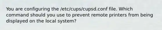 You are configuring the /etc/cups/cupsd.conf file. Which command should you use to prevent remote printers from being displayed on the local system?