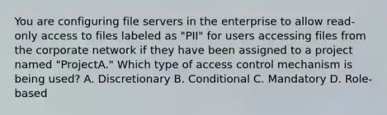 You are configuring file servers in the enterprise to allow read-only access to files labeled as "PII" for users accessing files from the corporate network if they have been assigned to a project named "ProjectA." Which type of access control mechanism is being used? A. Discretionary B. Conditional C. Mandatory D. Role-based