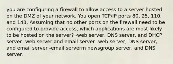 you are configuring a firewall to allow access to a server hosted on the DMZ of your network. You open TCP/IP ports 80, 25, 110, and 143. Assuming that no other ports on the firewall need to be configured to provide access, which applications are most likely to be hosted on the server? -web server, DNS server, and DHCP server -web server and email server -web server, DNS server, and email server -email serverm newsgroup server, and DNS server.