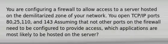 You are configuring a firewall to allow access to a server hosted on the demilitarized zone of your network. You open TCP/IP ports 80,25,110, and 143 Assuming that not other ports on the firewall need to be configured to provide access, which applications are most likely to be hosted on the server?