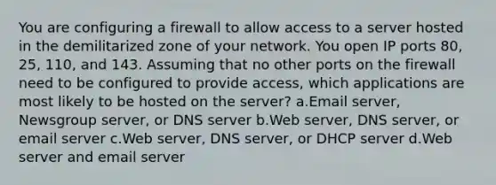 You are configuring a firewall to allow access to a server hosted in the demilitarized zone of your network. You open IP ports 80, 25, 110, and 143. Assuming that no other ports on the firewall need to be configured to provide access, which applications are most likely to be hosted on the server? a.Email server, Newsgroup server, or DNS server b.Web server, DNS server, or email server c.Web server, DNS server, or DHCP server d.Web server and email server