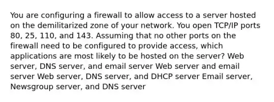 You are configuring a firewall to allow access to a server hosted on the demilitarized zone of your network. You open TCP/IP ports 80, 25, 110, and 143. Assuming that no other ports on the firewall need to be configured to provide access, which applications are most likely to be hosted on the server? Web server, DNS server, and email server Web server and email server Web server, DNS server, and DHCP server Email server, Newsgroup server, and DNS server