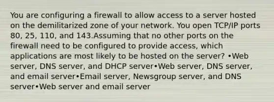 You are configuring a firewall to allow access to a server hosted on the demilitarized zone of your network. You open TCP/IP ports 80, 25, 110, and 143.Assuming that no other ports on the firewall need to be configured to provide access, which applications are most likely to be hosted on the server? •Web server, DNS server, and DHCP server•Web server, DNS server, and email server•Email server, Newsgroup server, and DNS server•Web server and email server