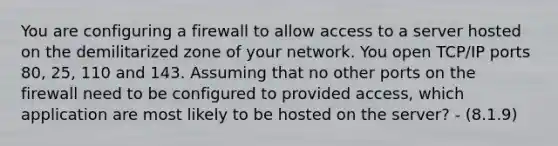 You are configuring a firewall to allow access to a server hosted on the demilitarized zone of your network. You open TCP/IP ports 80, 25, 110 and 143. Assuming that no other ports on the firewall need to be configured to provided access, which application are most likely to be hosted on the server? - (8.1.9)