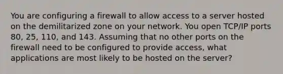 You are configuring a firewall to allow access to a server hosted on the demilitarized zone on your network. You open TCP/IP ports 80, 25, 110, and 143. Assuming that no other ports on the firewall need to be configured to provide access, what applications are most likely to be hosted on the server?