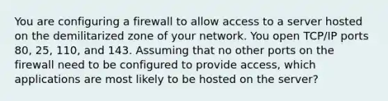 You are configuring a firewall to allow access to a server hosted on the demilitarized zone of your network. You open TCP/IP ports 80, 25, 110, and 143. Assuming that no other ports on the firewall need to be configured to provide access, which applications are most likely to be hosted on the server?